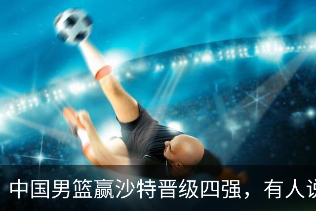 中国男篮赢沙特晋级四强，有人说打得太烂，有人说含金量拉满，你站哪边？